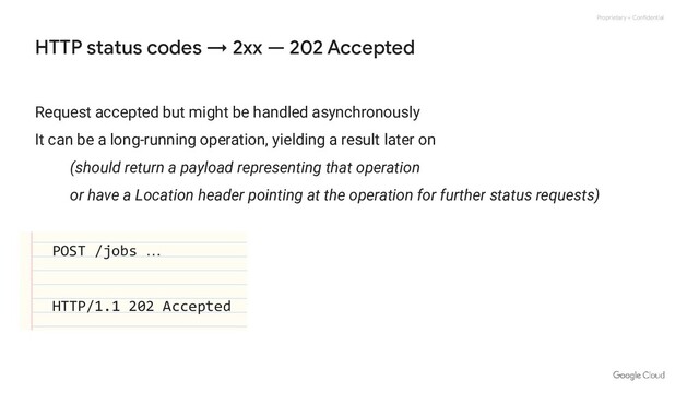 Proprietary + Confidential
HTTP status codes → 2xx — 202 Accepted
Request accepted but might be handled asynchronously
It can be a long-running operation, yielding a result later on
(should return a payload representing that operation
or have a Location header pointing at the operation for further status requests)
POST /jobs …
HTTP/1.1 202 Accepted
