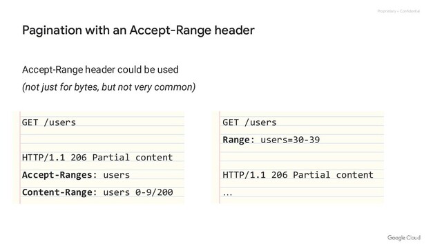 Proprietary + Confidential
Accept-Range header could be used
(not just for bytes, but not very common)
GET /users
HTTP/1.1 206 Partial content
Accept-Ranges: users
Content-Range: users 0-9/200
Pagination with an Accept-Range header
GET /users
Range: users=30-39
HTTP/1.1 206 Partial content
…
