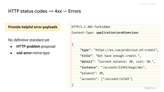 Proprietary + Confidential
Provide helpful error payloads
No deﬁnitive standard yet
● HTTP problem proposal
● vnd-error mime type
HTTP status codes → 4xx — Errors
HTTP/1.1 403 Forbidden
Content-Type: application/problem+json
{
"type": "https://ex.com/probs/out-of-credit",
"title": "Not have enough credit.",
"detail": "Current balance: 30, cost: 50.",
"instance": "/account/12345/msgs/abc",
"balance": 30,
"accounts": ["/account/12345"]
}
