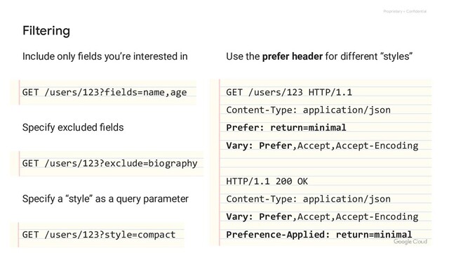 Proprietary + Confidential
Include only ﬁelds you’re interested in
GET /users/123?fields=name,age
Specify excluded ﬁelds
GET /users/123?exclude=biography
Specify a “style” as a query parameter
GET /users/123?style=compact
Filtering
Use the prefer header for different “styles”
GET /users/123 HTTP/1.1
Content-Type: application/json
Prefer: return=minimal
Vary: Prefer,Accept,Accept-Encoding
HTTP/1.1 200 OK
Content-Type: application/json
Vary: Prefer,Accept,Accept-Encoding
Preference-Applied: return=minimal
