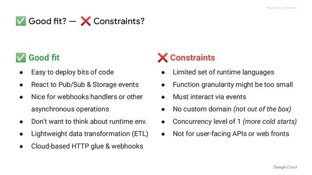 Proprietary + Confidential
✅ Good fit? — ❌ Constraints?
✅ Good ﬁt
● Easy to deploy bits of code
● React to Pub/Sub & Storage events
● Nice for webhooks handlers or other
asynchronous operations
● Don’t want to think about runtime env.
● Lightweight data transformation (ETL)
● Cloud-based HTTP glue & webhooks
❌ Constraints
● Limited set of runtime languages
● Function granularity might be too small
● Must interact via events
● No custom domain (not out of the box)
● Concurrency level of 1 (more cold starts)
● Not for user-facing APIs or web fronts
