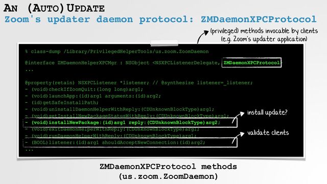 Zoom's updater daemon protocol: ZMDaemonXPCProtocol
AN (AUTO)UPDATE
% class-dump /Library/PrivilegedHelperTools/us.zoom.ZoomDaemon
 
 
@interface ZMDaemonHelperXPCMgr : NSObject 


...


@property(retain) NSXPCListener *listener; // @synthesize listener=_listener;


- (void)checkIfZoomQuit:(long long)arg1;


- (void)launchApp:(id)arg1 arguments:(id)arg2;


- (id)getSafeInstallPath;


- (void)uninstallDaemonHelperWithReply:(CDUnknownBlockType)arg1;


- (void)getInstallNewPackageStatusWithReply:(CDUnknownBlockType)arg1;


- (void)installNewPackage:(id)arg1 reply:(CDUnknownBlockType)arg2;


- (void)exitDaemonHelperWithReply:(CDUnknownBlockType)arg1;


- (void)runDaemonHelperWithReply:(CDUnknownBlockType)arg1;


- (BOOL)listener:(id)arg1 shouldAcceptNewConnection:(id)arg2;


...
ZMDaemonXPCProtocol methods


(us.zoom.ZoomDaemon)
install update?
(privileged) methods invocable by clients


(e.g. Zoom's updater application)
validate clients
