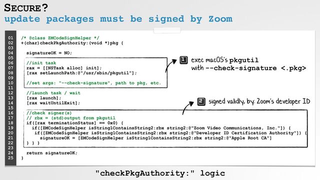 SECURE?
update packages must be signed by Zoom
/* @class ZMCodeSignHelper */
 
+(char)checkPkgAuthority:(void *)pkg {
 
 
signatureOK = NO;
 
 
//init task
 
rax = [[NSTask alloc] init];
 
[rax setLaunchPath:@"/usr/sbin/pkgutil"];
 
 
//set args: "--check-signature", path to pkg, etc.
 
 
//launch task / wait
 
[rax launch];
 
[rax waitUntilExit];
 
 
//check signer(s)
 
// rbx = (std)output from pkgutil
 
if([rax terminationStatus] == 0x0) {
 
if([ZMCodeSignHelper isString1ContainsString2:rbx string2:@"Zoom Video Communications, Inc."]) {
 
if([ZMCodeSignHelper isString1ContainsString2:rbx string2:@"Developer ID Certification Authority"]) {
 
signatureOK = [ZMCodeSignHelper isString1ContainsString2:rbx string2:@"Apple Root CA"]
 
} } }
 
 
return signatureOK;
 
}
01


02


03


04


05


06


07


08
 
09


10


11


12


13


14


15
 
16
 
17
 
18
 
19
 
20


21
 
22
 
23
 
24


25


exec macOS's pkgutil
 
with --check-signature <.pkg>
signed validly, by: Zoom's developer ID
"checkPkgAuthority:" logic
