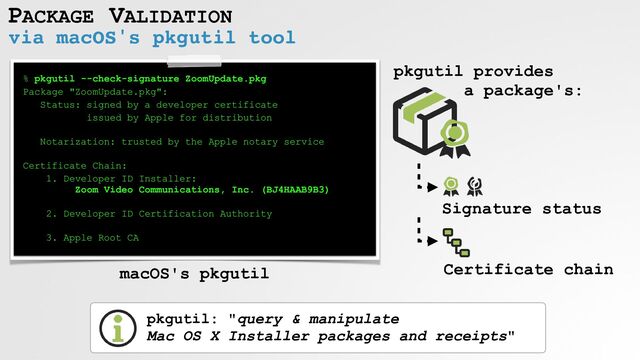 PACKAGE VALIDATION
via macOS's pkgutil tool
% pkgutil --check-signature ZoomUpdate.pkg


Package "ZoomUpdate.pkg":


Status: signed by a developer certificate


issued by Apple for distribution
 
Notarization: trusted by the Apple notary service


 
Certificate Chain:


1. Developer ID Installer:
 
Zoom Video Communications, Inc. (BJ4HAAB9B3)
 
2. Developer ID Certification Authority


 
3. Apple Root CA
macOS's pkgutil
pkgutil: "query & manipulate
 
Mac OS X Installer packages and receipts"
Signature status
Certificate chain
pkgutil provides


a package's:

