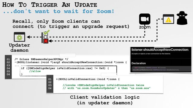 HOW TO TRIGGER AN UPDATE
...don't want to wait for Zoom!
Recall, only Zoom clients can
 
connect (to trigger an upgrade request)
/* @class ZMDaemonHelperXPCMgr */
 
-(BOOL)listener:(void *)arg2 shouldAcceptNewConnection:(void *)conn {
 
...
 
if ([ZMCodeSignHelper isValidConnection:rax] != 0x0) {
 
//allow
 
}
01


02


03


04


05
 
06


+(BOOL)isValidConnection:(void *)conn {
 
 
//invoke +ZMCodeSignHelper isValidConnection twice
 
// with "us.zoom.ZoomAutoUpdater" & then "us.zoom.xos"


01


02


03


04


Client validation logic
 
(in updater daemon)
Updater
 
daemon
