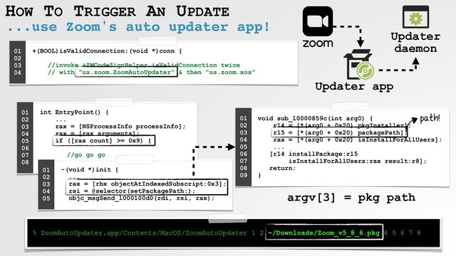 HOW TO TRIGGER AN UPDATE
...use Zoom's auto updater app!
+(BOOL)isValidConnection:(void *)conn {
 
 
//invoke +ZMCodeSignHelper isValidConnection twice
 
// with "us.zoom.ZoomAutoUpdater" & then "us.zoom.xos"


01


02


03


04


Updater app
Updater
daemon
int EntryPoint() {
 
...
 
rax = [NSProcessInfo processInfo];
 
rax = [rax arguments];
 
if ([rax count] >= 0x9) {
 
 
//go go go
 
}
01


02


03


04


05


06


07


08


void sub_10000859c(int arg0) {
 
r14 = [*(arg0 + 0x20) pkgInstaller];
 
r15 = [*(arg0 + 0x20) packagePath];
 
rax = [*(arg0 + 0x20) isInstallForAllUsers];
 
...
 
[r14 installPackage:r15
 
isInstallForAllUsers:rax result:r8];
 
return;
 
}
01


02


03


04


05


06


07


08


09


path!
% ZoomAutoUpdater.app/Contents/MacOS/ZoomAutoUpdater 1 2 ~/Downloads/Zoom_v5_8_6.pkg 4 5 6 7 8
-(void *)init {
 
...
 
rax = [rbx objectAtIndexedSubscript:0x3];
 
rsi = @selector(setPackagePath:);
 
objc_msgSend_1000100d0(rdi, rsi, rax);
01


02


03


04


05


argv[3] = pkg path
