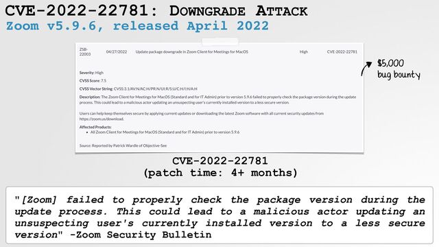 CVE-2022-22781: DOWNGRADE ATTACK
Zoom v5.9.6, released April 2022
CVE-2022-22781
 
(patch time: 4+ months)
"[Zoom] failed to properly check the package version during the
update process. This could lead to a malicious actor updating an
unsuspecting user's currently installed version to a less secure
version" -Zoom Security Bulletin
$5,000
 
bug bounty

