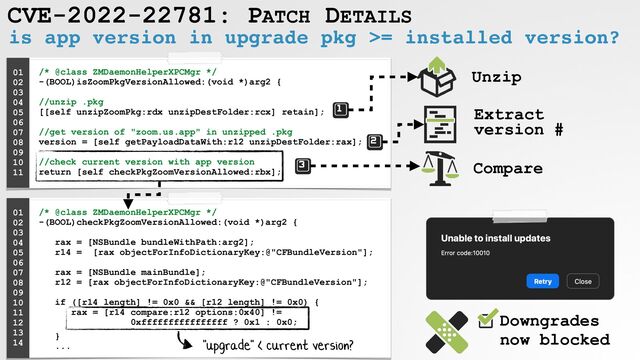 CVE-2022-22781: PATCH DETAILS
is app version in upgrade pkg >= installed version?
/* @class ZMDaemonHelperXPCMgr */
 
-(BOOL)isZoomPkgVersionAllowed:(void *)arg2 {
 
 
//unzip .pkg
 
[[self unzipZoomPkg:rdx unzipDestFolder:rcx] retain];
 
 
//get version of "zoom.us.app" in unzipped .pkg
 
version = [self getPayloadDataWith:r12 unzipDestFolder:rax];
 
 
//check current version with app version
 
return [self checkPkgZoomVersionAllowed:rbx];
01


02


03


04


05


06


07


08
 
09


10


11


Unzip
Extract
version #
Compare
/* @class ZMDaemonHelperXPCMgr */
 
-(BOOL)checkPkgZoomVersionAllowed:(void *)arg2 {
 
 
rax = [NSBundle bundleWithPath:arg2];
 
r14 = [rax objectForInfoDictionaryKey:@"CFBundleVersion"];
 
 
rax = [NSBundle mainBundle];
 
r12 = [rax objectForInfoDictionaryKey:@"CFBundleVersion"];
 
 
if ([r14 length] != 0x0 && [r12 length] != 0x0) {
 
rax = [r14 compare:r12 options:0x40] !=
 
0xffffffffffffffff ? 0x1 : 0x0;


}
 
...
01


02


03


04


05


06


07


08
 
09


10


11


12


13
 
14


Downgrades
 
now blocked
"upgrade" < current version?
