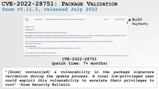 CVE-2022-28751: PACKAGE VALIDATION
Zoom v5.11.3, released July 2022
CVE-2022-28751
 
(patch time: 7+ months)
$5,000
 
bug bounty
"[Zoom] contain[ed] a vulnerability in the package signature
validation during the update process. A local low-privileged user
could exploit this vulnerability to escalate their privileges to
root" -Zoom Security Bulletin
