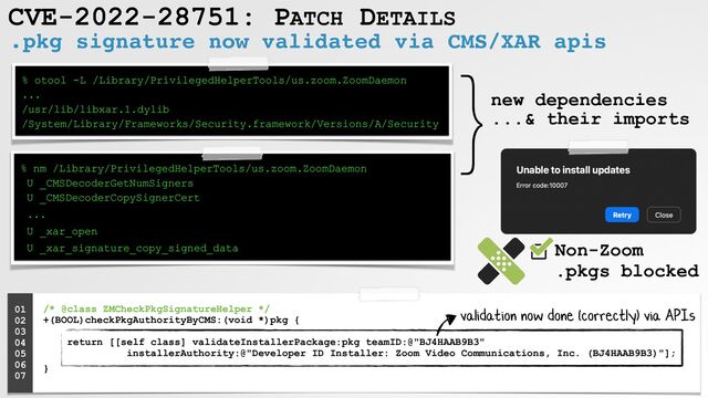 CVE-2022-28751: PATCH DETAILS
.pkg signature now validated via CMS/XAR apis
% otool -L /Library/PrivilegedHelperTools/us.zoom.ZoomDaemon
 
...
 
/usr/lib/libxar.1.dylib
 
/System/Library/Frameworks/Security.framework/Versions/A/Security
% nm /Library/PrivilegedHelperTools/us.zoom.ZoomDaemon
 
U _CMSDecoderGetNumSigners
 
U _CMSDecoderCopySignerCert


...


U _xar_open


U _xar_signature_copy_signed_data
/* @class ZMCheckPkgSignatureHelper */
 
+(BOOL)checkPkgAuthorityByCMS:(void *)pkg {
 
 
return [[self class] validateInstallerPackage:pkg teamID:@"BJ4HAAB9B3"
 
installerAuthority:@"Developer ID Installer: Zoom Video Communications, Inc. (BJ4HAAB9B3)"];


}
01


02


03


04


05


06


07


}new dependencies
 
...& their imports
validation now done (correctly) via APIs
Non-Zoom
 
.pkgs blocked
