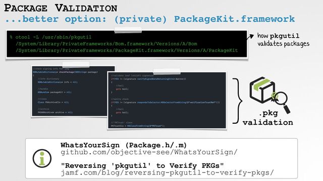 PACKAGE VALIDATION
...better option: (private) PackageKit.framework
WhatsYourSign (Package.h/.m)
 
github.com/objective-see/WhatsYourSign/
 
 
"Reversing 'pkgutil' to Verify PKGs"
 
jamf.com/blog/reversing-pkgutil-to-verify-pkgs/
% otool -L /usr/sbin/pkgutil
 
/System/Library/PrivateFrameworks/Bom.framework/Versions/A/Bom
 
/System/Library/PrivateFrameworks/PackageKit.framework/Versions/A/PackageKit
}
.pkg
 
validation
how pkgutil
 
validates packages
