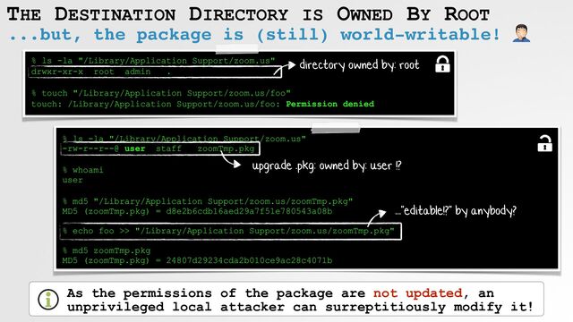 THE DESTINATION DIRECTORY IS OWNED BY ROOT
...but, the package is (still) world-writable! 🤦
% ls -la "/Library/Application Support/zoom.us"
 
drwxr-xr-x root admin .
 
 
% touch "/Library/Application Support/zoom.us/foo"
 
touch: /Library/Application Support/zoom.us/foo: Permission denied
% ls -la "/Library/Application Support/zoom.us"
 
-rw-r--r--@ user staff zoomTmp.pkg
 
% whoami
 
user
 
% md5 "/Library/Application Support/zoom.us/zoomTmp.pkg"
 
MD5 (zoomTmp.pkg) = d8e2b6cdb16aed29a7f51e780543a08b
 
 
% echo foo >> "/Library/Application Support/zoom.us/zoomTmp.pkg"
 
 
% md5 zoomTmp.pkg
 
MD5 (zoomTmp.pkg) = 24807d29234cda2b010ce9ac28c4071b
upgrade .pkg: owned by: user !?
As the permissions of the package are not updated, an
unprivileged local attacker can surreptitiously modify it!
..."editable!?" by anybody?
directory owned by: root

