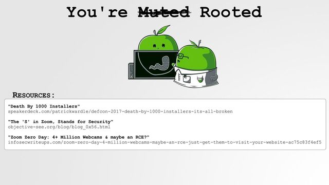 RESOURCES:
You're Muted Rooted
"Death By 1000 Installers"
 
speakerdeck.com/patrickwardle/defcon-2017-death-by-1000-installers-its-all-broken
 
 
"The 'S' in Zoom, Stands for Security"
 
objective-see.org/blog/blog_0x56.html
 
 
"Zoom Zero Day: 4+ Million Webcams & maybe an RCE?"
 
infosecwriteups.com/zoom-zero-day-4-million-webcams-maybe-an-rce-just-get-them-to-visit-your-website-ac75c83f4ef5
