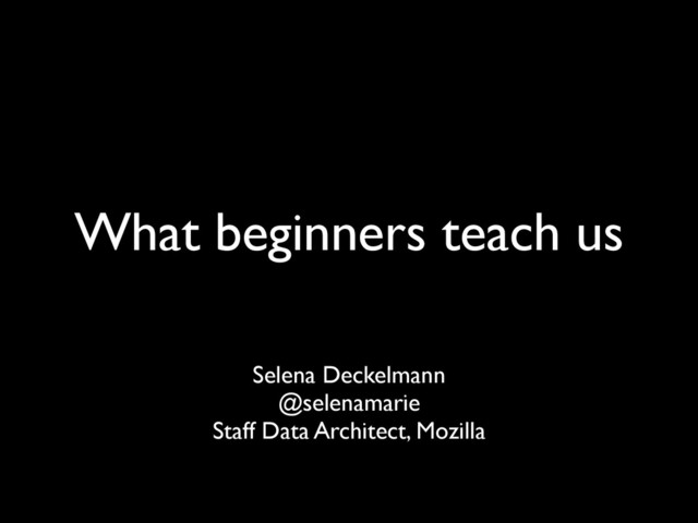 What beginners teach us
Selena Deckelmann
@selenamarie
Staff Data Architect, Mozilla
