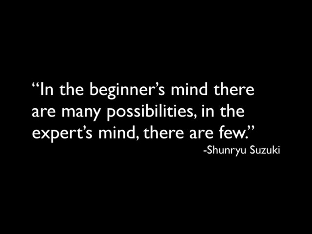 “In the beginner’s mind there
are many possibilities, in the
expert’s mind, there are few.”
-Shunryu Suzuki
