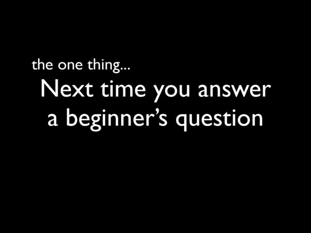 the one thing...
Next time you answer
a beginner’s question
