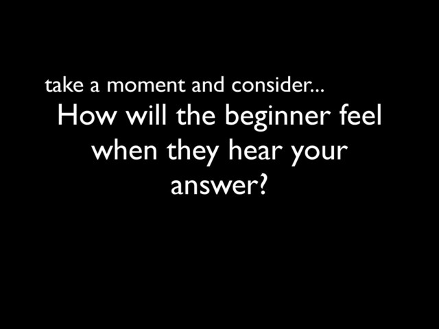take a moment and consider...
How will the beginner feel
when they hear your
answer?

