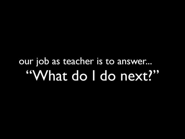 our job as teacher is to answer...
“What do I do next?”
