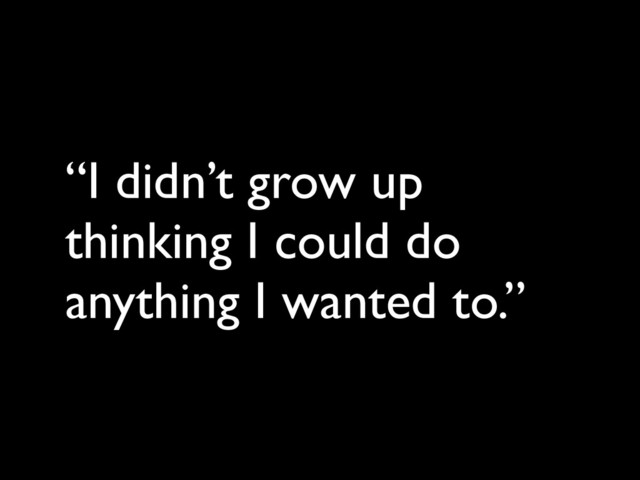 “I didn’t grow up
thinking I could do
anything I wanted to.”

