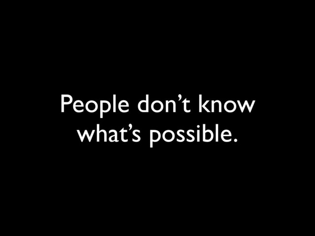 People don’t know
what’s possible.
