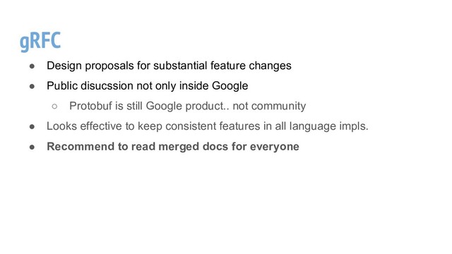 gRFC
● Design proposals for substantial feature changes
● Public disucssion not only inside Google
○ Protobuf is still Google product.. not community
● Looks effective to keep consistent features in all language impls.
● Recommend to read merged docs for everyone
