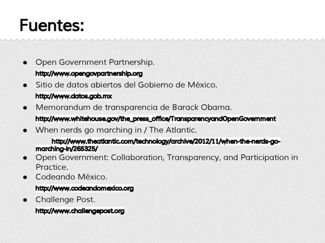 Fuentes:
● Open Government Partnership.
http://www.opengovpartnership.org
● Sitio de datos abiertos del Gobierno de México.
http://www.datos.gob.mx
● Memorandum de transparencia de Barack Obama.
http://www.whitehouse.gov/the_press_office/TransparencyandOpenGovernment
● When nerds go marching in / The Atlantic.
http://www.theatlantic.com/technology/archive/2012/11/when-the-nerds-go-
marching-in/265325/
● Open Government: Collaboration, Transparency, and Participation in
Practice.
● Codeando México.
http://www.codeandomexico.org
● Challenge Post.
http://www.challengepost.org
