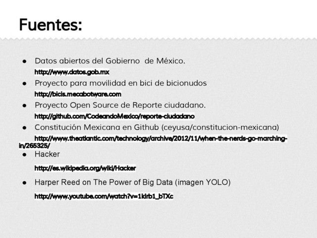 Fuentes:
● Datos abiertos del Gobierno de México.
http://www.datos.gob.mx
● Proyecto para movilidad en bici de bicionudos
http://bicis.mecabotware.com
● Proyecto Open Source de Reporte ciudadano.
http://github.com/CodeandoMexico/reporte-ciudadano
● Constitución Mexicana en Github (ceyusa/constitucion-mexicana)
http://www.theatlantic.com/technology/archive/2012/11/when-the-nerds-go-marching-
in/265325/
● Hacker
http://es.wikipedia.org/wiki/Hacker
● Harper Reed on The Power of Big Data (imagen YOLO)
http://www.youtube.com/watch?v=1klrb1_bTXc
