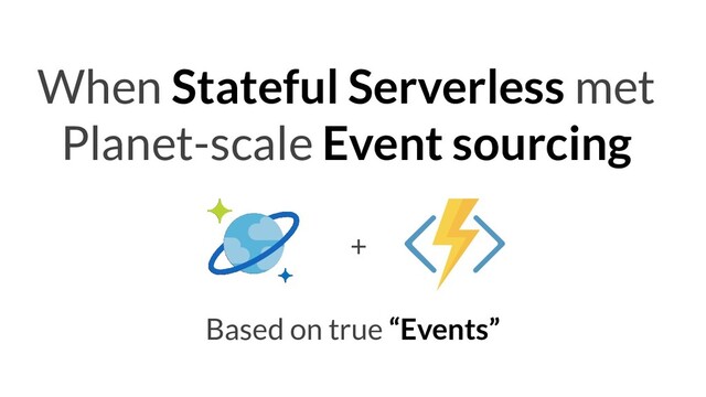 When Stateful Serverless met
Planet-scale Event sourcing
Based on true “Events”
+

