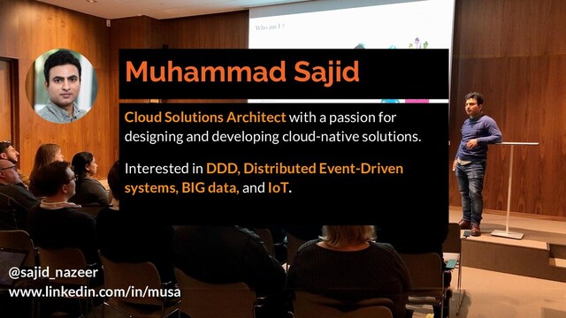 Muhammad Sajid
Cloud Solutions Architect with a passion for
designing and developing cloud-native solutions.
Interested in DDD, Distributed Event-Driven
systems, BIG data, and IoT.
@sajid_nazeer
www.linkedin.com/in/musa
