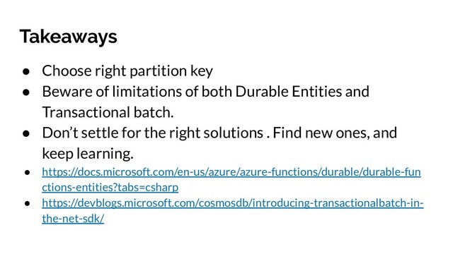 Takeaways
● Choose right partition key
● Beware of limitations of both Durable Entities and
Transactional batch.
● Don’t settle for the right solutions . Find new ones, and
keep learning.
● https://docs.microsoft.com/en-us/azure/azure-functions/durable/durable-fun
ctions-entities?tabs=csharp
● https://devblogs.microsoft.com/cosmosdb/introducing-transactionalbatch-in-
the-net-sdk/
