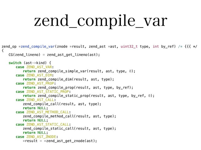 [FOE@DPNQJMF@WBS
zend_op *zend_compile_var(znode *result, zend_ast *ast, uint32_t type, int by_ref) /* {{{ */
{
CG(zend_lineno) = zend_ast_get_lineno(ast);
switch (ast->kind) {
case ZEND_AST_VAR:
return zend_compile_simple_var(result, ast, type, 0);
case ZEND_AST_DIM:
return zend_compile_dim(result, ast, type);
case ZEND_AST_PROP:
return zend_compile_prop(result, ast, type, by_ref);
case ZEND_AST_STATIC_PROP:
return zend_compile_static_prop(result, ast, type, by_ref, 0);
case ZEND_AST_CALL:
zend_compile_call(result, ast, type);
return NULL;
case ZEND_AST_METHOD_CALL:
zend_compile_method_call(result, ast, type);
return NULL;
case ZEND_AST_STATIC_CALL:
zend_compile_static_call(result, ast, type);
return NULL;
case ZEND_AST_ZNODE:
*result = *zend_ast_get_znode(ast);
