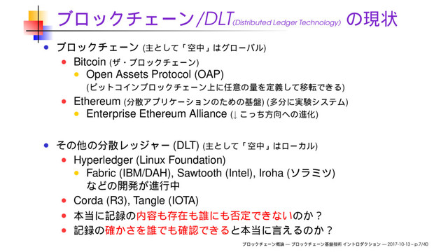 /DLT(Distributed Ledger Technology)
( )
Bitcoin ( )
Open Assets Protocol (OAP)
( )
Ethereum ( ) ( )
Enterprise Ethereum Alliance (↓ )
(DLT) ( )
Hyperledger (Linux Foundation)
Fabric (IBM/DAH), Sawtooth (Intel), Iroha ( )
Corda (R3), Tangle (IOTA)
— — 2017-10-13 – p.7/40
