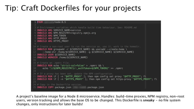 Tip: Craft Dockerfiles for your projects
A project’s baseline image for a Node 8 microservice. Handles: build-time proxies, NPM registry, non-root
users, version tracking and allows the base OS to be changed. This Dockerfile is sneaky – no file system
changes, only instructions for later builds!
