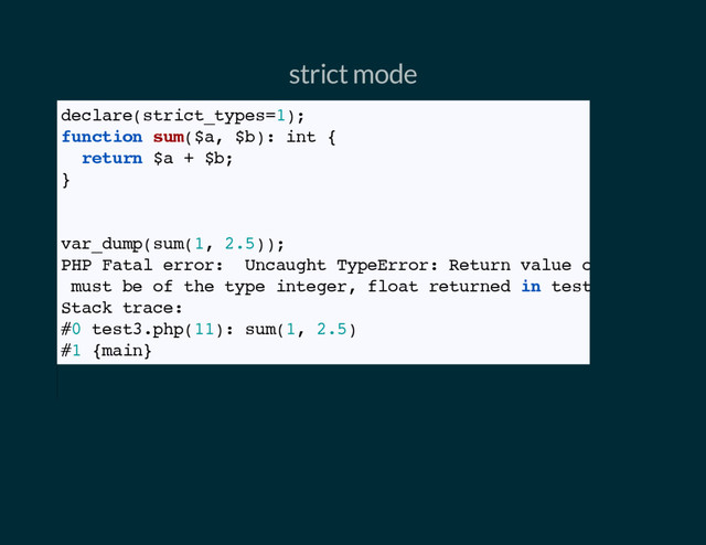 strict mode
declare(strict_types=1);
function sum($a, $b): int {
return $a + $b;
}
// Result is a fatal error, float vs integer mismatch
var_dump(sum(1, 2.5));
PHP Fatal error: Uncaught TypeError: Return value of sum()
must be of the type integer, float returned in test3.php:
Stack trace:
#0 test3.php(11): sum(1, 2.5)
#1 {main}
