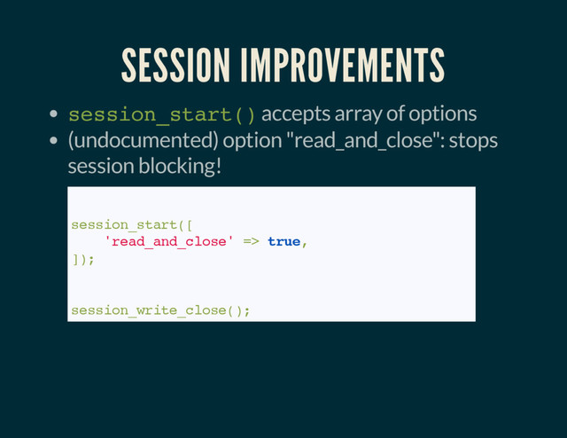 SESSION IMPROVEMENTS
session_start() accepts array of options
(undocumented) option "read_and_close": stops
session blocking!
// PHP 7:
session_start([
'read_and_close' => true,
]);
// PHP <= 7
session_write_close();
