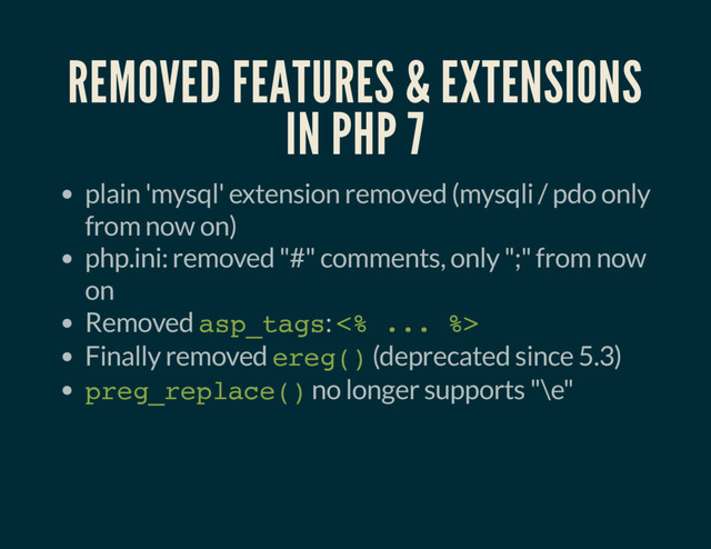 REMOVED FEATURES & EXTENSIONS
IN PHP 7
plain 'mysql' extension removed (mysqli / pdo only
from now on)
php.ini: removed "#" comments, only ";" from now
on
Removed asp_tags: <% ... %>
Finally removed ereg() (deprecated since 5.3)
preg_replace() no longer supports "\e"
