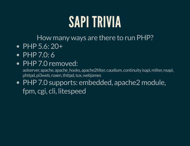 SAPI TRIVIA
How many ways are there to run PHP?
PHP 5.6: 20+
PHP 7.0: 6
PHP 7.0 removed:
aolserver, apache, apache_hooks, apache2 lter, caudium, continuity isapi, milter, nsapi,
phttpd, pi3web, roxen, thttpd, tux, webjames
PHP 7.0 supports: embedded, apache2 module,
fpm, cgi, cli, litespeed
