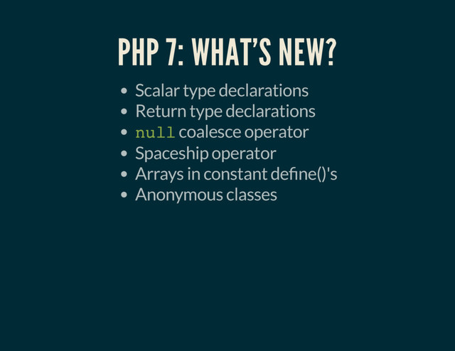 PHP 7: WHAT'S NEW?
Scalar type declarations
Return type declarations
null coalesce operator
Spaceship operator
Arrays in constant de ne()'s
Anonymous classes
