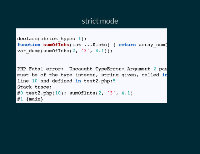 strict mode
// Strict mode
declare(strict_types=1);
function sumOfInts(int ...$ints) { return array_sum($ints); }
var_dump(sumOfInts(2, '3', 4.1));
// Outputs
PHP Fatal error: Uncaught TypeError: Argument 2 passed to sumOf
must be of the type integer, string given, called in test2.php o
line 10 and defined in test2.php:5
Stack trace:
#0 test2.php(10): sumOfInts(2, '3', 4.1)
#1 {main}
