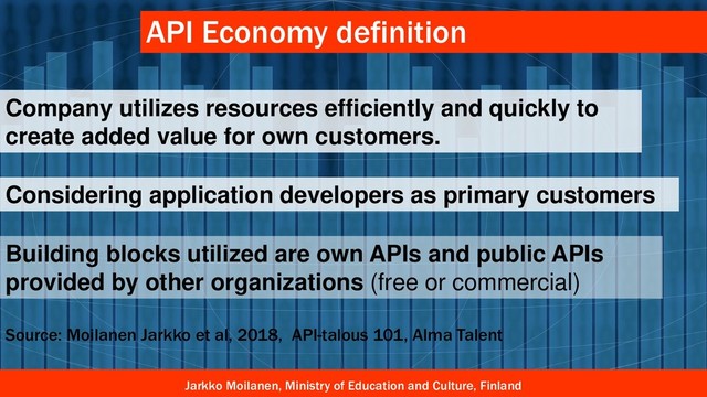 Jarkko Moilanen, Ministry of Education and Culture, Finland
API Economy definition
Company utilizes resources efficiently and quickly to
create added value for own customers.
Considering application developers as primary customers
Building blocks utilized are own APIs and public APIs
provided by other organizations (free or commercial)
Source: Moilanen Jarkko et al, 2018, API-talous 101, Alma Talent

