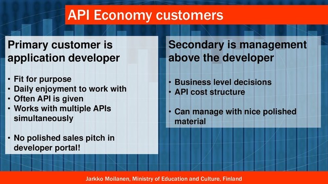 Jarkko Moilanen, Ministry of Education and Culture, Finland
API Economy customers
Primary customer is
application developer
• Fit for purpose
• Daily enjoyment to work with
• Often API is given
• Works with multiple APIs
simultaneously
• No polished sales pitch in
developer portal!
Secondary is management
above the developer
• Business level decisions
• API cost structure
• Can manage with nice polished
material
