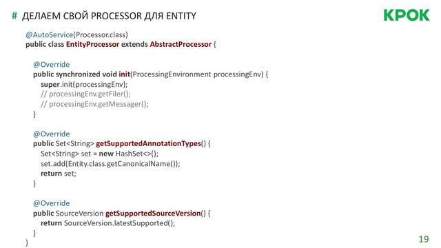 19
# ДЕЛАЕМ СВОЙ PROCESSOR ДЛЯ ENTITY
@AutoService(Processor.class)
public class EntityProcessor extends AbstractProcessor {
@Override
public synchronized void init(ProcessingEnvironment processingEnv) {
super.init(processingEnv);
// processingEnv.getFiler();
// processingEnv.getMessager();
}
@Override
public Set getSupportedAnnotationTypes() {
Set set = new HashSet<>();
set.add(Entity.class.getCanonicalName());
return set;
}
@Override
public SourceVersion getSupportedSourceVersion() {
return SourceVersion.latestSupported();
}
}
