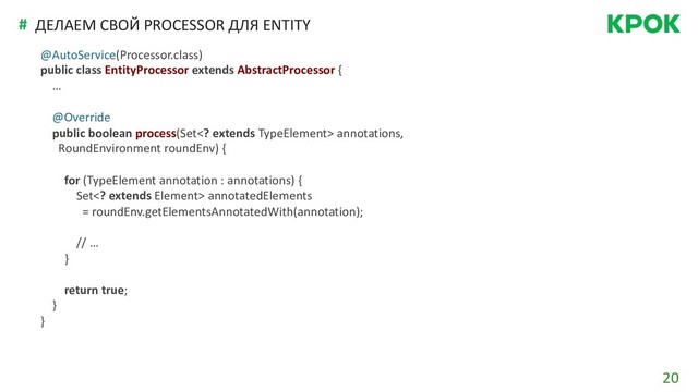 20
# ДЕЛАЕМ СВОЙ PROCESSOR ДЛЯ ENTITY
@AutoService(Processor.class)
public class EntityProcessor extends AbstractProcessor {
…
@Override
public boolean process(Set extends TypeElement> annotations,
RoundEnvironment roundEnv) {
for (TypeElement annotation : annotations) {
Set extends Element> annotatedElements
= roundEnv.getElementsAnnotatedWith(annotation);
// …
}
return true;
}
}
