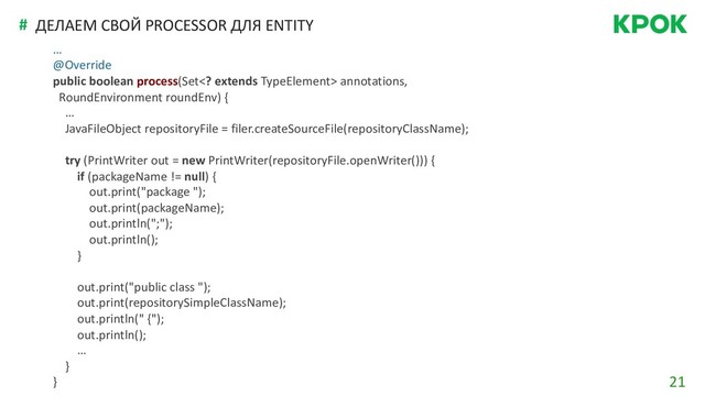21
# ДЕЛАЕМ СВОЙ PROCESSOR ДЛЯ ENTITY
…
@Override
public boolean process(Set extends TypeElement> annotations,
RoundEnvironment roundEnv) {
…
JavaFileObject repositoryFile = filer.createSourceFile(repositoryClassName);
try (PrintWriter out = new PrintWriter(repositoryFile.openWriter())) {
if (packageName != null) {
out.print("package ");
out.print(packageName);
out.println(";");
out.println();
}
out.print("public class ");
out.print(repositorySimpleClassName);
out.println(" {");
out.println();
…
}
}
