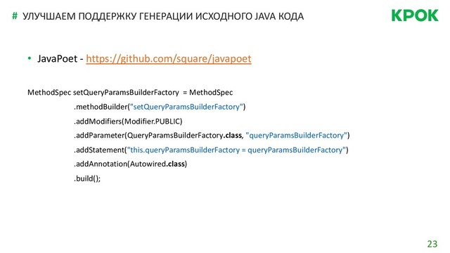 23
# УЛУЧШАЕМ ПОДДЕРЖКУ ГЕНЕРАЦИИ ИСХОДНОГО JAVA КОДА
• JavaPoet - https://github.com/square/javapoet
MethodSpec setQueryParamsBuilderFactory = MethodSpec
.methodBuilder("setQueryParamsBuilderFactory")
.addModifiers(Modifier.PUBLIC)
.addParameter(QueryParamsBuilderFactory.class, "queryParamsBuilderFactory")
.addStatement("this.queryParamsBuilderFactory = queryParamsBuilderFactory")
.addAnnotation(Autowired.class)
.build();
