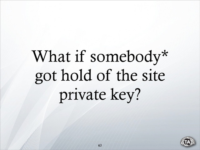 What if somebody*
got hold of the site
private key?
63
