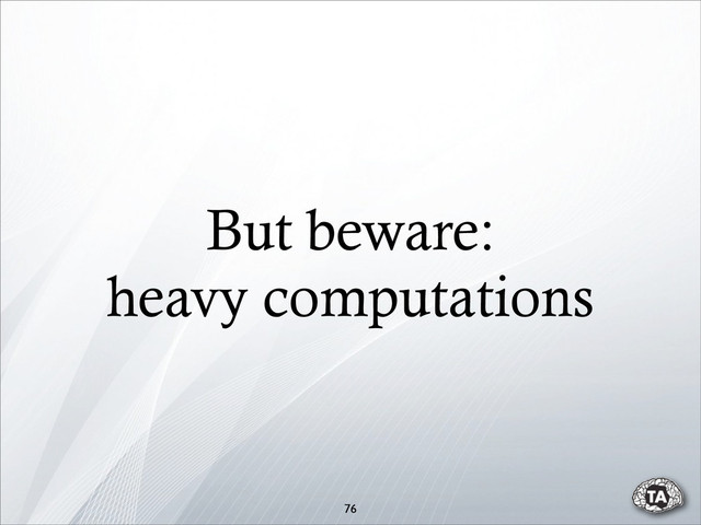 But beware:
heavy computations
76
