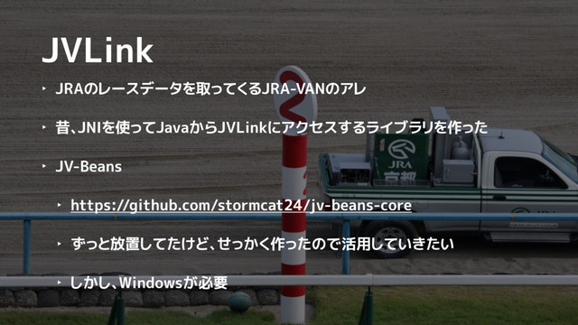 JVLink
‣ JRAのレースデータを取ってくるJRA-VANのアレ
‣ 昔、JNIを使ってJavaからJVLinkにアクセスするライブラリを作った
‣ JV-Beans
‣ https://github.com/stormcat24/jv-beans-core
‣ ずっと放置してたけど、せっかく作ったので活用していきたい
‣ しかし、Windowsが必要
