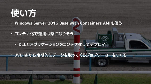 使い方
‣ Windows Server 2016 Base with Containers AMIを使う
‣ コンテナ化で運用は楽になりそう
‣ DLLとアプリケーションをコンテナ化してデプロイ
‣ JVLinkから定期的にデータを取ってくるジョブワーカーをつくる
