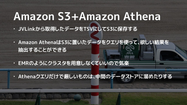 Amazon S3+Amazon Athena
‣ JVLinkから取得したデータをTSVにしてS3に保存する
‣ Amazon AthenaはS3に置いたデータをクエリを使って、欲しい結果を
抽出することができる
‣ EMRのようにクラスタを用意しなくていいので気楽
‣ Athenaクエリだけで厳しいものは、中間のデータストアに溜めたりする
